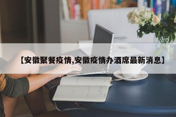 【安徽聚餐疫情,安徽疫情办酒席最新消息】