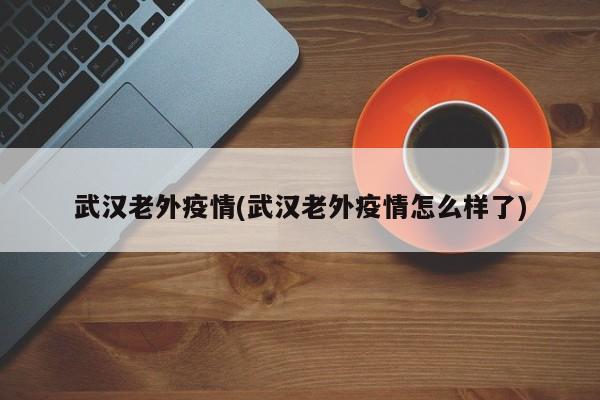 武汉老外疫情(武汉老外疫情怎么样了)
