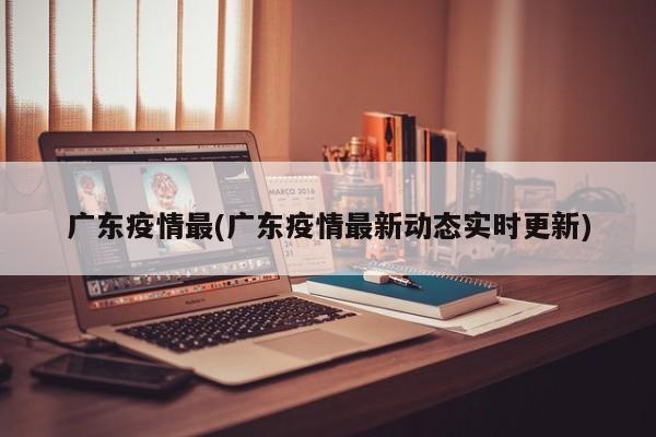 广东疫情最(广东疫情最新动态实时更新)
